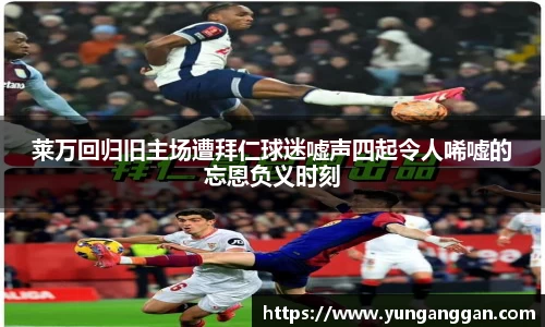莱万回归旧主场遭拜仁球迷嘘声四起令人唏嘘的忘恩负义时刻